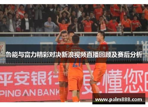 鲁能与富力精彩对决新浪视频直播回顾及赛后分析